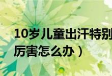 10歲兒童出汗特別厲害（10歲兒童出汗特別厲害怎么辦）