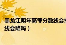 黑龍江明年高考分數(shù)線會提高嗎（黑龍江2022高考文科錄取線會降嗎）