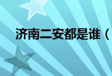 濟(jì)南二安都是誰（濟(jì)南二安是哪兩個(gè)人）