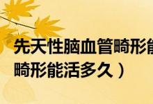 先天性腦血管畸形能早發(fā)現(xiàn)嗎（先天性腦血管畸形能活多久）