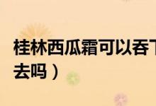 桂林西瓜霜可以吞下去么（桂林西瓜霜能咽下去嗎）