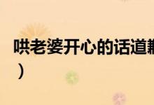 哄老婆開(kāi)心的話道歉（哄老婆開(kāi)心的話有哪些）