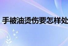 手被油燙傷要怎樣處理（手被油燙傷怎么辦）