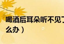 喝酒后耳朵聽不見了怎么回事（耳朵聽不見怎么辦）