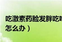 吃激素藥臉發(fā)胖吃啥會(huì)下去（吃激素藥臉發(fā)胖怎么辦）