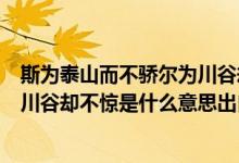斯為泰山而不驕爾為川谷卻不驚意思（斯為泰山而不驕爾為川谷卻不驚是什么意思出自哪里）