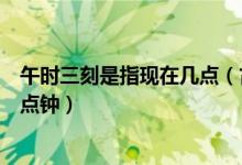 午時(shí)三刻是指現(xiàn)在幾點(diǎn)（古時(shí)候的午時(shí)三刻指的是現(xiàn)在的幾點(diǎn)鐘）