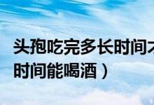 頭孢吃完多長(zhǎng)時(shí)間才可以喝酒（頭孢吃完多長(zhǎng)時(shí)間能喝酒）