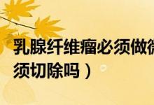 乳腺纖維瘤必須做微創(chuàng)手術嗎（乳腺纖維瘤必須切除嗎）