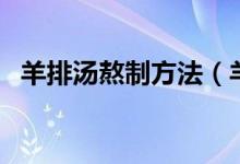 羊排湯熬制方法（羊排湯的熬制方法分享）