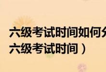 六級(jí)考試時(shí)間如何分配（教你如何合理地分配六級(jí)考試時(shí)間）
