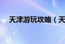 天津游玩攻略（天津游玩攻略景點介紹）