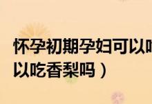 懷孕初期孕婦可以吃米線嗎（懷孕初期孕婦可以吃香梨嗎）