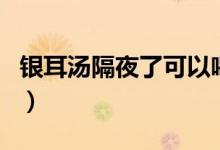 銀耳湯隔夜了可以喝嗎（銀耳湯可以隔夜喝嗎）