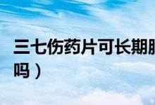 三七傷藥片可長期服用嗎（三七傷片能長期吃嗎）