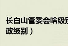 長(zhǎng)白山管委會(huì)啥級(jí)別（長(zhǎng)白山管委會(huì)是什么行政級(jí)別）