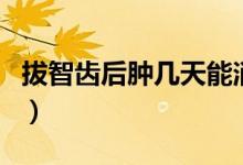 拔智齒后腫幾天能消腫（拔智齒腫幾天能消腫）