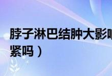 脖子淋巴結(jié)腫大影響大嗎(脖子淋巴結(jié)腫大要緊嗎)