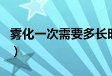 霧化一次需要多長(zhǎng)時(shí)間（霧化一般做多長(zhǎng)時(shí)間）