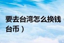 要去臺(tái)灣怎么換錢（一元人民幣可以兌換多少臺(tái)幣）
