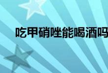 吃甲硝唑能喝酒嗎(吃甲硝唑能喝酒嗎)