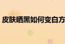 皮膚曬黑如何變白方法（皮膚曬黑如何變白）