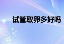 試管取卵多好嗎（試管取卵幾個(gè)最好）