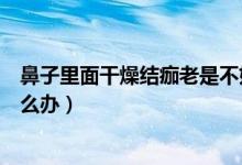 鼻子里面干燥結(jié)痂老是不好怎么辦（鼻子干燥結(jié)痂總不好怎么辦）