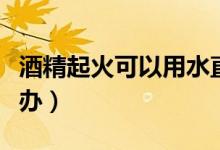 酒精起火可以用水直接撲滅嗎（酒精起火怎么辦）