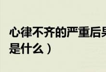 心律不齊的嚴(yán)重后果是什么（心律不齊的危害是什么）