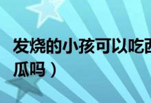 發(fā)燒的小孩可以吃西瓜嗎（發(fā)燒的孩子能吃西瓜嗎）