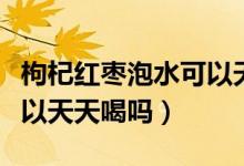 枸杞紅棗泡水可以天天喝嗎（紅棗枸杞泡水可以天天喝嗎）