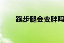 跑步腿會(huì)變胖嗎（跑步腿會(huì)變粗嗎）