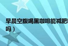 早晨空腹喝黑咖啡能減肥嗎（每天早上空腹喝黑咖啡能減肥嗎）