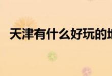 天津有什么好玩的地方（這幾處不可不去）