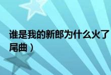 誰是我的新郎為什么火了（《誰是我的新郎》是鄉(xiāng)村愛情片尾曲）