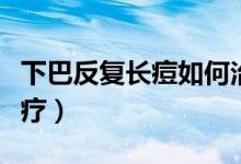 下巴反復(fù)長痘如何治療(下巴反復(fù)長痘怎么治療)