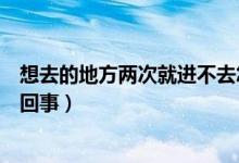想去的地方兩次就進(jìn)不去怎么辦（第一次就是進(jìn)不去是怎么回事）