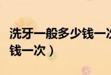 洗牙一般多少錢一次沈陽醫(yī)大（洗牙一般多少錢一次）