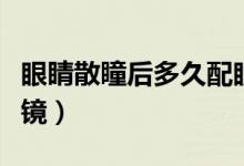 眼睛散瞳后多久配眼鏡（眼睛散瞳后多久配眼鏡）