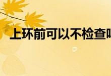 上環(huán)前可以不檢查嗎(上環(huán)前可以同房嗎)