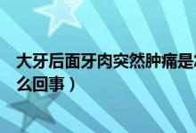 大牙后面牙肉突然腫痛是怎么回事（大牙后面的牙肉腫痛怎么回事）