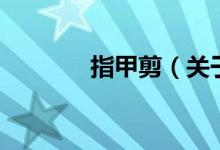 指甲剪（關(guān)于指甲剪的介紹）