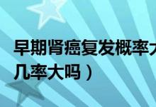 早期腎癌復(fù)發(fā)概率大嗎（早期腎癌治愈后復(fù)發(fā)幾率大嗎）