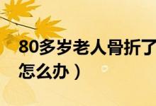 80多歲老人骨折了怎么辦（80多歲老人骨折怎么辦）