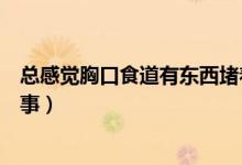 總感覺胸口食道有東西堵著（胸口總感覺有東西堵著怎么回事）