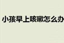 小孩早上咳嗽怎么辦（早上起來咳嗽怎么辦）