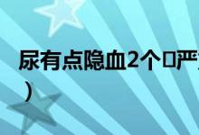 尿有點(diǎn)隱血2個(gè)?嚴(yán)重嗎（尿隱血2十需要治嗎）