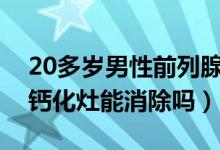 20多歲男性前列腺鈣化灶怎么消除(前列腺鈣化灶能消除嗎)