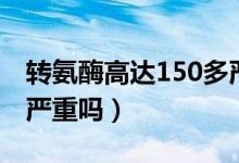 轉(zhuǎn)氨酶高達(dá)150多嚴(yán)重嗎（轉(zhuǎn)氨酶高到150多嚴(yán)重嗎）